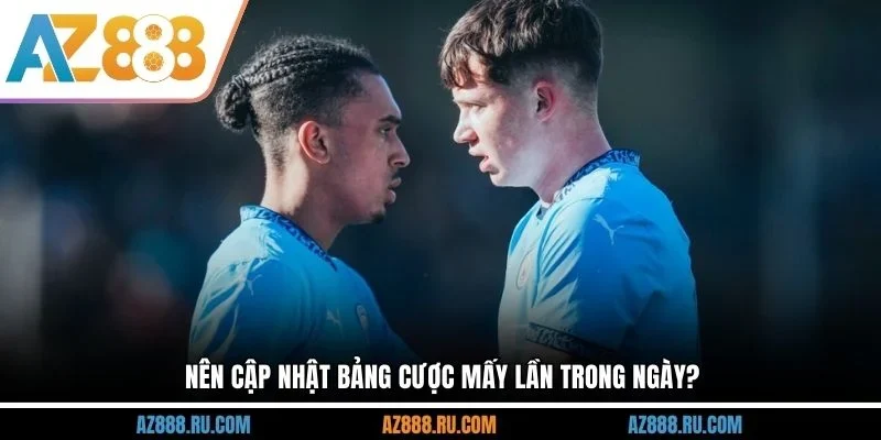 Nên cập nhật bảng cược mấy lần trong ngày?